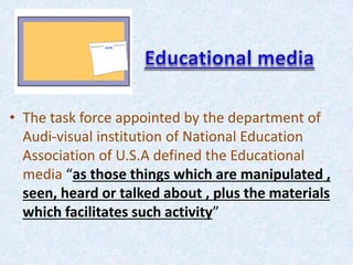 • The task force appointed by the department of
Audi-visual institution of National Education
Association of U.S.A defined the Educational
media “as those things which are manipulated ,
seen, heard or talked about , plus the materials
which facilitates such activity”
 