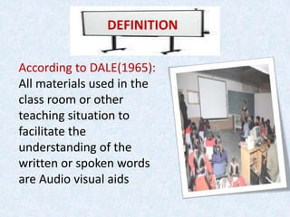 DEFINITION
According to DALE(1965):
All materials used in the
class room or other
teaching situation to
facilitate the
understanding of the
written or spoken words
are Audio visual aids
 