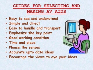 GUIDES FOR SELECTING AND
MAKING AV AIDS
• Easy to see and understand
• Simple and direct
• Easy to handle and transport
• Emphasize the key point
• Good working condition
• Time and place
• Please the senses
• Accurate upto date ideas
• Encourage the views to eye your ideas
 