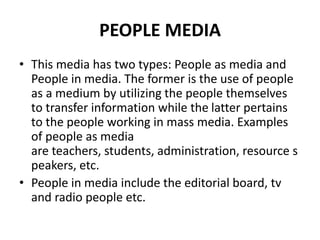 PEOPLE MEDIA
• This media has two types: People as media and
People in media. The former is the use of people
as a medium by utilizing the people themselves
to transfer information while the latter pertains
to the people working in mass media. Examples
of people as media
are teachers, students, administration, resource s
peakers, etc.
• People in media include the editorial board, tv
and radio people etc.
 