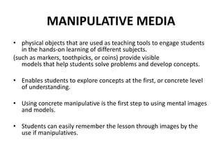 MANIPULATIVE MEDIA
• physical objects that are used as teaching tools to engage students
in the hands-on learning of different subjects.
(such as markers, toothpicks, or coins) provide visible
models that help students solve problems and develop concepts.
• Enables students to explore concepts at the first, or concrete level
of understanding.
• Using concrete manipulative is the first step to using mental images
and models.
• Students can easily remember the lesson through images by the
use if manipulatives.
 