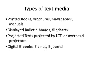 Types of text media
•Printed Books, brochures, newspapers,
manuals
•Displayed Bulletin boards, flipcharts
•Projected Texts projected by LCD or overhead
projectors
•Digital E-books, E-zines, E-journal
 
