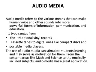 AUDIO MEDIA
Audio media refers to the various means that can make
human voice and other sounds into more
powerful forms of information, communication, and
education.
Its type ranges from
• the traditional vinyl records
• cassette tapes to digital ones like compact discs and
• portable media players.
The use of audio media can stimulate students learning
and may serve as motivation for them. From the
content areas like Math and Science to the musically
inclined subjects, audio media has a great application.
 