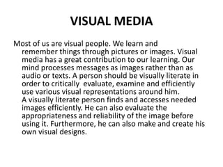 VISUAL MEDIA
Most of us are visual people. We learn and
remember things through pictures or images. Visual
media has a great contribution to our learning. Our
mind processes messages as images rather than as
audio or texts. A person should be visually literate in
order to critically evaluate, examine and efficiently
use various visual representations around him.
A visually literate person finds and accesses needed
images efficiently. He can also evaluate the
appropriateness and reliability of the image before
using it. Furthermore, he can also make and create his
own visual designs.
 