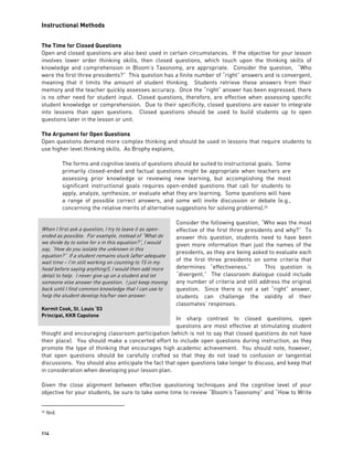 Instructional Methods
114
The Time for Closed Questions
Open and closed questions are also best used in certain circumstances. If the objective for your lesson
involves lower order thinking skills, then closed questions, which touch upon the thinking skills of
knowledge and comprehension in Bloom’s Taxonomy, are appropriate. Consider the question, “Who
were the first three presidents?” This question has a finite number of “right” answers and is convergent,
meaning that it limits the amount of student thinking. Students retrieve these answers from their
memory and the teacher quickly assesses accuracy. Once the “right” answer has been expressed, there
is no other need for student input. Closed questions, therefore, are effective when assessing specific
student knowledge or comprehension. Due to their specificity, closed questions are easier to integrate
into lessons than open questions. Closed questions should be used to build students up to open
questions later in the lesson or unit.
The Argument for Open Questions
Open questions demand more complex thinking and should be used in lessons that require students to
use higher level thinking skills. As Brophy explains,
The forms and cognitive levels of questions should be suited to instructional goals. Some
primarily closed-ended and factual questions might be appropriate when teachers are
assessing prior knowledge or reviewing new learning, but accomplishing the most
significant instructional goals requires open-ended questions that call for students to
apply, analyze, synthesize, or evaluate what they are learning. Some questions will have
a range of possible correct answers, and some will invite discussion or debate (e.g.,
concerning the relative merits of alternative suggestions for solving problems).26
Consider the following question, “Who was the most
effective of the first three presidents and why?” To
answer this question, students need to have been
given more information than just the names of the
presidents, as they are being asked to evaluate each
of the first three presidents on some criteria that
determines “effectiveness.” This question is
“divergent.” The classroom dialogue could include
any number of criteria and still address the original
question. Since there is not a set “right” answer,
students can challenge the validity of their
classmates’ responses.
In sharp contrast to closed questions, open
questions are most effective at stimulating student
thought and encouraging classroom participation (which is not to say that closed questions do not have
their place). You should make a concerted effort to include open questions during instruction, as they
promote the type of thinking that encourages high academic achievement. You should note, however,
that open questions should be carefully crafted so that they do not lead to confusion or tangential
discussions. You should also anticipate the fact that open questions take longer to discuss, and keep that
in consideration when developing your lesson plan.
Given the close alignment between effective questioning techniques and the cognitive level of your
objective for your students, be sure to take some time to review “Bloom’s Taxonomy” and “How to Write
26 Ibid.
When I first ask a question, I try to leave it as open-
ended as possible. For example, instead of “What do
we divide by to solve for x in this equation?”, I would
say, “How do you isolate the unknown in this
equation?” If a student remains stuck (after adequate
wait time – I’m still working on counting to 15 in my
head before saying anything!), I would then add more
detail to help. I never give up on a student and let
someone else answer the question. I just keep moving
back until I find common knowledge that I can use to
help the student develop his/her own answer.
Kermit Cook, St. Louis ‘03
Principal, KKR Capstone
 