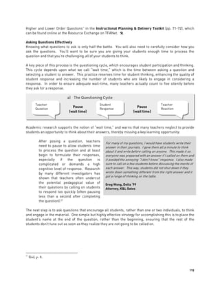 115
Higher and Lower Order Questions” in the Instructional Planning & Delivery Toolkit (pp. 71-72), which
can be found online at the Resource Exchange on TFANet. 
Asking Questions Effectively
Knowing what questions to ask is only half the battle. You will also need to carefully consider how you
ask the questions. You’ll want to be sure you are giving your students enough time to process the
question and that you’re challenging all of your students to think.
A key piece of this process is the questioning cycle, which encourages student participation and thinking.
This cycle depends upon what we call “wait time,” which is the time between asking a question and
selecting a student to answer. This practice reserves time for student thinking, enhancing the quality of
student response and increasing the number of students who are likely to engage in considering a
response. In order to ensure adequate wait-time, many teachers actually count to five silently before
they ask for a response.
Academic research supports the notion of “wait time,” and warns that many teachers neglect to provide
students an opportunity to think about their answers, thereby missing a key learning opportunity:
After posing a question, teachers
need to pause to allow students time
to process the question and at least
begin to formulate their responses,
especially if the question is
complicated or demands a high
cognitive level of response. Research
by many different investigators has
shown that teachers often undercut
the potential pedagogical value of
their questions by calling on students
to respond too quickly (often pausing
less than a second after completing
the question).27
The next step is to ask questions that encourage all students, rather than one or two individuals, to think
and engage in the material. One simple but highly effective strategy for accomplishing this is to place the
student’s name at the end of the question, rather than the beginning, ensuring that the rest of the
students don’t tune out as soon as they realize they are not going to be called on.
27
Ibid, p. 8.
For many of my questions, I would have students write their
answer in their journals. I gave them all a minute to think
about it and write before calling on anyone. This made it so
everyone was prepared with an answer if I called on them and
it avoided the annoying “I don’t know” response. I also made
sure to call on a few students before discussing the merits of
each answer. This way, students did not shut down if they
wrote down something different from the right answer and it
got a range of thinking on the table.
Greg Wong, Delta ‘99
Attorney, K&L Gates
a) The Questioning Cycle
Teacher
Question
Teacher
Reaction
Student
Response
Pause
(wait time)
Pause
(wait time)
 