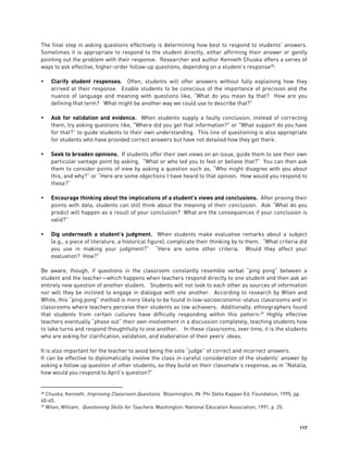 117
The final step in asking questions effectively is determining how best to respond to students’ answers.
Sometimes it is appropriate to respond to the student directly, either affirming their answer or gently
pointing out the problem with their response. Researcher and author Kenneth Chuska offers a series of
ways to ask effective, higher-order follow-up questions, depending on a student’s response28
:
 Clarify student responses. Often, students will offer answers without fully explaining how they
arrived at their response. Enable students to be conscious of the importance of precision and the
nuance of language and meaning with questions like, “What do you mean by that? How are you
defining that term? What might be another way we could use to describe that?”
 Ask for validation and evidence. When students supply a faulty conclusion, instead of correcting
them, try asking questions like, "Where did you get that information?" or "What support do you have
for that?” to guide students to their own understanding. This line of questioning is also appropriate
for students who have provided correct answers but have not detailed how they got there.
 Seek to broaden opinions. If students offer their own views on an issue, guide them to see their own
particular vantage point by asking, "What or who led you to feel or believe that?" You can then ask
them to consider points of view by asking a question such as, “Who might disagree with you about
this, and why?” or “Here are some objections I have heard to that opinion. How would you respond to
these?”
 Encourage thinking about the implications of a student’s views and conclusions. After proving their
points with data, students can still think about the meaning of their conclusion. Ask “What do you
predict will happen as a result of your conclusion? What are the consequences if your conclusion is
valid?”
 Dig underneath a student’s judgment. When students make evaluative remarks about a subject
(e.g., a piece of literature, a historical figure), complicate their thinking by to them. “What criteria did
you use in making your judgment?” “Here are some other criteria. Would they affect your
evaluation? How?"
Be aware, though, if questions in the classroom constantly resemble verbal “ping pong” between a
student and the teacher—which happens when teachers respond directly to one student and then ask an
entirely new question of another student. Students will not look to each other as sources of information
nor will they be inclined to engage in dialogue with one another. According to research by Wilen and
White, this “ping pong” method is more likely to be found in low-socioeconomic-status classrooms and in
classrooms where teachers perceive their students as low achievers. Additionally, ethnographers found
that students from certain cultures have difficulty responding within this pattern.29
Highly effective
teachers eventually “phase out” their own involvement in a discussion completely, teaching students how
to take turns and respond thoughtfully to one another. In these classrooms, over time, it is the students
who are asking for clarification, validation, and elaboration of their peers’ ideas.
It is also important for the teacher to avoid being the sole “judge” of correct and incorrect answers.
It can be effective to diplomatically involve the class in careful consideration of the students’ answer by
asking a follow up question of other students, so they build on their classmate’s response, as in “Natalia,
how would you respond to April’s question?”
28 Chuska, Kenneth. Improving Classroom Questions. Bloomington, IN: Phi Delta Kappan Ed. Foundation, 1995, pp.
60-65.
29 Wilen, William. Questioning Skills for Teachers. Washington: National Education Association, 1991, p. 25.
 