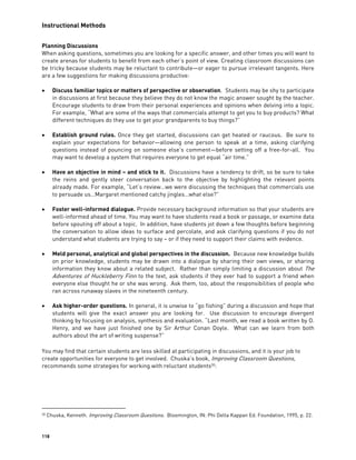 Instructional Methods
118
Planning Discussions
When asking questions, sometimes you are looking for a specific answer, and other times you will want to
create arenas for students to benefit from each other’s point of view. Creating classroom discussions can
be tricky because students may be reluctant to contribute—or eager to pursue irrelevant tangents. Here
are a few suggestions for making discussions productive:
 Discuss familiar topics or matters of perspective or observation. Students may be shy to participate
in discussions at first because they believe they do not know the magic answer sought by the teacher.
Encourage students to draw from their personal experiences and opinions when delving into a topic.
For example, “What are some of the ways that commercials attempt to get you to buy products? What
different techniques do they use to get your grandparents to buy things?”
 Establish ground rules. Once they get started, discussions can get heated or raucous. Be sure to
explain your expectations for behavior—allowing one person to speak at a time, asking clarifying
questions instead of pouncing on someone else’s comment—before setting off a free-for-all. You
may want to develop a system that requires everyone to get equal “air time.”
 Have an objective in mind – and stick to it. Discussions have a tendency to drift, so be sure to take
the reins and gently steer conversation back to the objective by highlighting the relevant points
already made. For example, “Let’s review…we were discussing the techniques that commercials use
to persuade us…Margaret mentioned catchy jingles…what else?”
 Foster well-informed dialogue. Provide necessary background information so that your students are
well-informed ahead of time. You may want to have students read a book or passage, or examine data
before spouting off about a topic. In addition, have students jot down a few thoughts before beginning
the conversation to allow ideas to surface and percolate, and ask clarifying questions if you do not
understand what students are trying to say – or if they need to support their claims with evidence.
 Meld personal, analytical and global perspectives in the discussion. Because new knowledge builds
on prior knowledge, students may be drawn into a dialogue by sharing their own views, or sharing
information they know about a related subject. Rather than simply limiting a discussion about The
Adventures of Huckleberry Finn to the text, ask students if they ever had to support a friend when
everyone else thought he or she was wrong. Ask them, too, about the responsibilities of people who
ran across runaway slaves in the nineteenth century.
 Ask higher-order questions. In general, it is unwise to “go fishing” during a discussion and hope that
students will give the exact answer you are looking for. Use discussion to encourage divergent
thinking by focusing on analysis, synthesis and evaluation. “Last month, we read a book written by O.
Henry, and we have just finished one by Sir Arthur Conan Doyle. What can we learn from both
authors about the art of writing suspense?”
You may find that certain students are less skilled at participating in discussions, and it is your job to
create opportunities for everyone to get involved. Chuska’s book, Improving Classroom Questions,
recommends some strategies for working with reluctant students30
:
30 Chuska, Kenneth. Improving Classroom Questions. Bloomington, IN: Phi Delta Kappan Ed. Foundation, 1995, p. 22.
 