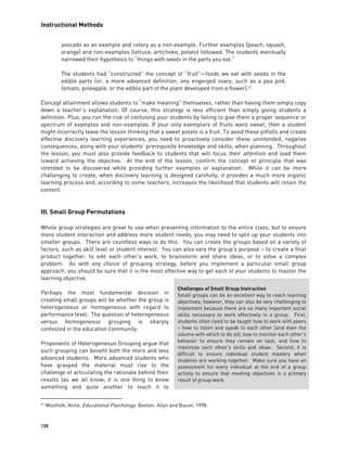 Instructional Methods
120
avocado as an example and celery as a non-example. Further examples (peach, squash,
orange) and non-examples (lettuce, artichoke, potato) followed. The students eventually
narrowed their hypothesis to “things with seeds in the parts you eat.”
The students had “constructed” the concept of “fruit”—foods we eat with seeds in the
edible parts (or, a more advanced definition, any engorged ovary, such as a pea pod,
tomato, pineapple, or the edible part of the plant developed from a flower).31
Concept attainment allows students to “make meaning” themselves, rather than having them simply copy
down a teacher’s explanation. Of course, this strategy is less efficient than simply giving students a
definition. Plus, you run the risk of confusing your students by failing to give them a proper sequence or
spectrum of examples and non-examples. If your only exemplars of fruits were sweet, then a student
might incorrectly leave the lesson thinking that a sweet potato is a fruit. To avoid these pitfalls and create
effective discovery learning experiences, you need to proactively consider these unintended, negative
consequences, along with your students’ prerequisite knowledge and skills, when planning. Throughout
the lesson, you must also provide feedback to students that will focus their attention and lead them
toward achieving the objective. At the end of the lesson, confirm the concept or principle that was
intended to be discovered while providing further examples or explanation. While it can be more
challenging to create, when discovery learning is designed carefully, it provides a much more organic
learning process and, according to some teachers, increases the likelihood that students will retain the
content.
III. Small Group Permutations
Whole group strategies are great to use when presenting information to the entire class, but to ensure
more student interaction and address more student needs, you may need to split up your students into
smaller groups. There are countless ways to do this. You can create the groups based on a variety of
factors, such as skill level or student interest. You can also vary the group’s purpose – to create a final
product together, to edit each other’s work, to brainstorm and share ideas, or to solve a complex
problem. As with any choice of grouping strategy, before you implement a particular small group
approach, you should be sure that it is the most effective way to get each of your students to master the
learning objective.
Perhaps the most fundamental decision in
creating small groups will be whether the group is
heterogeneous or homogeneous with regard to
performance level. The question of heterogeneous
versus homogeneous grouping is sharply
contested in the education community.
Proponents of Heterogeneous Grouping argue that
such grouping can benefit both the more and less
advanced students. More advanced students who
have grasped the material must rise to the
challenge of articulating the rationale behind their
results (as we all know, it is one thing to know
something and quite another to teach it to
31 Woolfolk, Anita. Educational Psychology. Boston: Allyn and Bacon, 1998.
Challenges of Small Group Instruction
Small groups can be an excellent way to reach learning
objectives; however, they can also be very challenging to
implement because there are so many important social
skills necessary to work effectively in a group. First,
students often need to be taught how to work with peers
– how to listen and speak to each other (and even the
volume with which to do so), how to monitor each other’s
behavior to ensure they remain on task, and how to
maximize each other’s skills and ideas. Second, it is
difficult to ensure individual student mastery when
students are working together. Make sure you have an
assessment for every individual at the end of a group
activity to ensure that meeting objectives is a primary
result of group work.
 