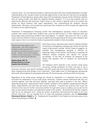 121
someone else). For less advanced students, working with peers who have already developed a stronger
understanding of the concept at hand can provide opportunities to see how this new skill can be applied.
Proponents of heterogeneous groups often argue that homogeneous groups further hold back students
who are having trouble, and widen the disparity between students. It is true that students who are
experiencing difficulty with particular subject areas or with school in general tend to be tracked into
groups for which teachers have lower expectations, thus compromising the students’ learning
opportunities. Moreover, once tracked into a particular level, students are often not given the opportunity
to move to a more advanced group.
Proponents of Homogeneous Grouping counter that heterogeneous grouping creates an education
program that unfairly holds back students who could be performing at a more advanced level and
discourages lower-performing students from participating. In addition, they point out that it is often
easier and more efficient to teach a group of students who are generally at the same level—whatever that
level may be—than it is to meet the needs of a group where students’ skills vary widely.
Given these issues, educators have aimed to develop methods
of teaching in homogeneous ability groups that do not have the
impact of permanent tracking. Recent research suggests, for
example, that homogeneous grouping is effective for
beginning readers if the teacher continuously re-assesses all
individual student progress and adjusts the groups
accordingly. In this way, all students can progress at the
fastest rate possible, and no students are permanently
tracked.
The following charts describe a few common small group
structures, provide guidelines for when and why to use a
particular structure, give specific examples, and offer useful tips and common pitfalls to keep in mind
when implementing small groups in your classroom. These tables cover (1) heterogeneous grouping by
skills level, (2) homogeneous grouping by skill level, (3) interest groups, and (4) pairs/informal groups.
Regardless of the small group strategy you choose to implement, it is important that you clearly
articulate the expectations of any small group interaction; students should understand why they are
working together, how they will work together, and what they need to produce in the end. Before
beginning group work, some teachers have students complete a form together, explaining how they will
divide responsibilities and how they will ensure teamwork. Teachers also practice how to get the
attention of the class for further instructions (either through some visual or auditory cue), as well as the
ways in which group members are expected to speak to one another. At the end of the activity, students
may fill out an evaluation form, rating the group’s productivity and brainstorming ways to be more
efficient next time. For an example form on rules and evaluating teamwork, see the Instructional
Planning & Delivery Toolkit (p. 73: “Guidelines for Group Work”); this Toolkit can be found online at the
Resource Exchange on TFANet. 
Students have to be taught to work
cooperatively. Even with my high school
students, we have to practice the
procedures and systems we use to work in
groups. It takes a lot of work to develop
smooth-running small groups in which ALL
students are mastering the objectives.
Stephen Ready, RGV ‘92
Bilingual Resource Teacher,
Sequoia Union HS District
 