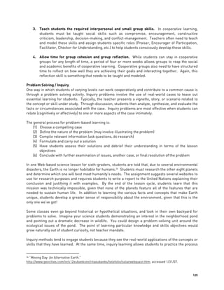 125
3. Teach students the required interpersonal and small group skills. In cooperative learning,
students must be taught social skills such as compromise, encouragement, constructive
criticism, leadership, decision-making, and conflict-management. Teachers often need to teach
and model these skills and assign students specific roles (Praiser, Encourager of Participation,
Facilitator, Checker for Understanding, etc.) to help students consciously develop these skills.
4. Allow time for group cohesion and group reflection. While students can stay in cooperative
groups for any length of time, a period of four or more weeks allows groups to reap the social
and academic benefits of cooperative learning. Cooperative groups also need to have structured
time to reflect on how well they are achieving their goals and interacting together. Again, this
reflection skill is something that needs to be taught and modeled.
Problem Solving / Inquiry
One way in which students of varying levels can work cooperatively and contribute to a common cause is
through a problem solving activity. Inquiry problems involve the use of real-world cases to tease out
essential learning for students. Typically, the teacher presents a vignette, story, or scenario related to
the concept or skill under study. Through discussion, students then analyze, synthesize, and evaluate the
facts or circumstances associated with the case. Inquiry problems are most effective when students can
relate (cognitively or affectively) to one or more aspects of the case intimately.
The general process for problem-based learning is:
(1) Choose a compelling case
(2) Define the nature of the problem (may involve illustrating the problem)
(3) Compile relevant information (ask questions, do research)
(4) Formulate and carry out a solution
(5) Have students assess their solutions and debrief their understanding in terms of the lesson
objectives
(6) Conclude with further examination of issues, another case, or final resolution of the problem
In one Web-based science lesson for sixth-graders, students are told that, due to several environmental
disasters, the Earth is no longer habitable for humans.34
Students must research the other eight planets
and determine which one will best meet humanity’s needs. The assignment suggests several websites to
use for research purposes and requires students to write a report to the United Nations explaining their
conclusion and justifying it with examples. By the end of the lesson cycle, students learn that this
mission was technically impossible, given that none of the planets feature all of the features that are
needed to sustain human life. In addition to learning the various facts and concepts that make Earth
unique, students develop a greater sense of responsibility about the environment, given that this is the
only one we’ve got!
Some classes even go beyond historical or hypothetical situations, and look in their own backyard for
problems to solve. Imagine your science students demonstrating an interest in the neighborhood pond
and pointing out a dramatic decrease in wildlife. You could design a problem-solving unit around the
ecological issues of the pond. The point of learning particular knowledge and skills objectives would
grow naturally out of student curiosity, not teacher mandate.
Inquiry methods tend to engage students because they see the real-world applications of the concepts or
skills that they have learned. At the same time, inquiry learning allows students to practice the process
34 “Moving Day: An Alternative Earth.”
http://www.geocities.com/nck12eubanksre/ritaeubanks/telefolio/solarwebquest.htm, accessed 1/31/07.
 
