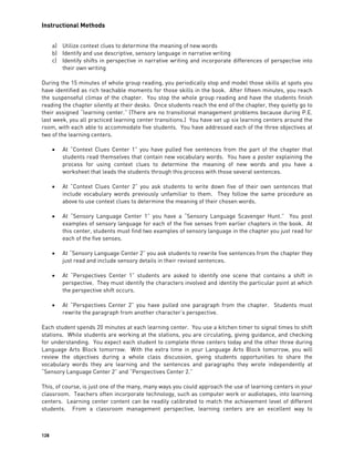 Instructional Methods
128
a) Utilize context clues to determine the meaning of new words
b) Identify and use descriptive, sensory language in narrative writing
c) Identify shifts in perspective in narrative writing and incorporate differences of perspective into
their own writing
During the 15 minutes of whole group reading, you periodically stop and model those skills at spots you
have identified as rich teachable moments for those skills in the book. After fifteen minutes, you reach
the suspenseful climax of the chapter. You stop the whole group reading and have the students finish
reading the chapter silently at their desks. Once students reach the end of the chapter, they quietly go to
their assigned “learning center.” (There are no transitional management problems because during P.E.
last week, you all practiced learning center transitions.) You have set up six learning centers around the
room, with each able to accommodate five students. You have addressed each of the three objectives at
two of the learning centers.
 At “Context Clues Center 1” you have pulled five sentences from the part of the chapter that
students read themselves that contain new vocabulary words. You have a poster explaining the
process for using context clues to determine the meaning of new words and you have a
worksheet that leads the students through this process with those several sentences.
 At “Context Clues Center 2” you ask students to write down five of their own sentences that
include vocabulary words previously unfamiliar to them. They follow the same procedure as
above to use context clues to determine the meaning of their chosen words.
 At “Sensory Language Center 1” you have a “Sensory Language Scavenger Hunt.” You post
examples of sensory language for each of the five senses from earlier chapters in the book. At
this center, students must find two examples of sensory language in the chapter you just read for
each of the five senses.
 At “Sensory Language Center 2” you ask students to rewrite five sentences from the chapter they
just read and include sensory details in their revised sentences.
 At “Perspectives Center 1” students are asked to identify one scene that contains a shift in
perspective. They must identify the characters involved and identity the particular point at which
the perspective shift occurs.
 At “Perspectives Center 2” you have pulled one paragraph from the chapter. Students must
rewrite the paragraph from another character’s perspective.
Each student spends 20 minutes at each learning center. You use a kitchen timer to signal times to shift
stations. While students are working at the stations, you are circulating, giving guidance, and checking
for understanding. You expect each student to complete three centers today and the other three during
Language Arts Block tomorrow. With the extra time in your Language Arts Block tomorrow, you will
review the objectives during a whole class discussion, giving students opportunities to share the
vocabulary words they are learning and the sentences and paragraphs they wrote independently at
“Sensory Language Center 2” and “Perspectives Center 2.”
This, of course, is just one of the many, many ways you could approach the use of learning centers in your
classroom. Teachers often incorporate technology, such as computer work or audiotapes, into learning
centers. Learning center content can be readily calibrated to match the achievement level of different
students. From a classroom management perspective, learning centers are an excellent way to
 