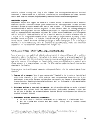 129
maximize students’ learning time. Keep in mind, however, that learning centers require a front-end
investment of time to create and to familiarize students with the learning center processes. Students
should learn to record their own progress and may need to practice transitions among centers.
Independent Projects
Independent projects also support the needs of all students, as they can be modified on an individual
basis with regard to content/skill, length, type of presentation, etc. Perhaps you have a student who often
finishes his student practice in half the time it takes other students. You might want to work with that
student to create an individual research project he can work on while others are finishing the regular
assignment. Perhaps you have a student who has a specific deficit in his prerequisite knowledge. In this
case, you might develop an independent project for this student that will address his skill development
and also allow you to continue to instruct the rest of the class. Perhaps you want all students to work on
a project, yet you recognize the need to vary the length and type of presentation depending on each
student’s current ability level. For example, some students might present their project orally, while
others present a written document. Whether you assign an independent project to one or all of your
students, it is important to clearly outline the criteria for a successful project, draft a clear timeline of
expectations and provide constant feedback to students along the way.
V. Colleagues in Class – Effectively Managing Assistants and Aides
Some of you, given your grade level, subject matter, or school structure, will have a full or part-time
assistant or aide in the classroom. Having help in the classroom can be a fantastic opportunity to
maximize the impact of all of the instructional tools and groupings we have discussed in this chapter. Of
course, the presence of this colleague has the potential to improve your ability to achieve academic gains
of your students or to only complicate your day. The difference lies predominantly with how you take
advantage of the situation.
Here are some tips to utilizing your classroom colleagues to further raise the academic gains of your
students.37
1. See yourself as manager. What do good managers do? They look for the strengths of their staff and
utilize those strengths to their fullest potential, while simultaneously supporting them in the
development of new skills. Ask your assistant about his strengths and the role he would like to have
in your classroom. Ask him what skills he would like to work on. Review what is going well and what
could be improved on a regular basis.
2. Invest your assistant in your goals for the class. Not only should she know your vision for student
achievement, your assistant should have a well-articulated role in making that vision a reality. Ask
for her input on the skills and behavior of various students. Ask her for feedback on your instruction
and interaction with students.
3. Provide your assistant with clearly defined tasks.
a. Put him in charge of a particular center where he can review, drill, or extend student skills.
b. Ask her to work with students who were absent, helping them to complete missed
assignments.
37 For additional suggestions, see Morgan, Jill and Betty Y. Ashbaker. A Teacher’s Guide to Working with
Paraeducators and other Classroom Aides. Alexandria, VA: ASCD, 2001.
 