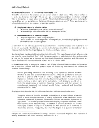 Instructional Methods
112
Questions and Discussion— A Fundamental Instructional Tool
Reflect for a moment on the questions you ask and are asked on a daily basis. “What time do we have to
be at the bus tomorrow morning?” “Where can I get some information and tips about grant writing?”
“Why is it important to create a long term plan?” “Which student has posed the greatest challenge for
you, and how are you going to move that student to achieve academic gains?” These questions can be
categorized according to two purposes for asking a question:
a) Questions are asked to gain information.
 “What time do we have to be at the bus tomorrow morning?”
 “Where can I get some information and tips about grant writing?”
b) Questions are asked to stimulate thought.
 “Why is it important to create a long term plan?”
 “Which student has posed the greatest challenge for you, and how are you going to move that
student to achieve academic gains?”
As a teacher, you will often ask questions to gain information – information about what students do and
do not yet understand. Questioning is a specific method of assessment that can be used every day to
measure student understanding and gauge the effectiveness of your lesson.
Questions should also be asked to stimulate student thought. This type of questioning is a fundamental
and powerful instructional tool. Don’t think that using questions to lead students to deep understanding
is reserved for stodgy law professors and long-dead philosophers; questions and discussions are
instructional methods that can be used at all ages and in all content areas.
In his extensive survey of pedagogical research, Jere Brophy found that questions-based discourse was
one of the most common and most powerful tools for introducing new material and checking for
students’ understanding:
Besides presenting information and modeling skills application, effective teachers
structure a great deal of content-based discourse. They use questions to stimulate
students to process and reflect on content, recognize relationships among (and
implications of) its key ideas, think critically about content, and use it in problem solving,
decision-making, or other higher-order applications. Such discourse should not be
limited to factual review or recitation (featuring rapid pacing and short answers to
miscellaneous questions), but instead should feature sustained and thoughtful
development of key ideas.24
Brophy goes on to describe how this technique often plays out in successful classrooms:
Thoughtful discourse features sustained examination of a small number of related
topics, in which students are invited to develop explanations, make predictions, debate
alternative approaches to problems, or otherwise consider the content’s implications or
applications. The teacher presses students to clarify or justify their assertions, rather
than accepting them indiscriminately. In addition to providing feedback, the teacher
encourages students to explain or elaborate on their answers or to comment on
classmates’ answers. Frequently, discourse that begins in a question-and-answer
24 Brophy, Jere. “Generic Aspects of Effective Teaching.” Tomorrow’s Teachers, ed. Margaret C. Wang and Herbert J.
Walburg. Richmond, CA: McCutchen Publishing Corporation, 2001, p. 25.
 