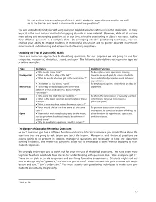 113
format evolves into an exchange of view in which students respond to one another as well
as to the teacher and react to statements as well as questions.25
You will undoubtedly find yourself using question-based discourse extensively in the classroom. In many
ways, it is the most natural method of engaging students in new material. However, while all of us have
been asking and exchanging questions all of our lives, effective questioning in class is not easy. Asking
truly effective questions is a complex skill. By developing effective questioning techniques, you will
develop your ability to engage students in meaningful discussion and to gather accurate information
about student understanding and achievement of learning objectives.
Choosing the Type of Question(s) to Ask
There are numerous approaches to classifying questions; for our purposes we are going to use four
categories: managerial, rhetorical, closed, and open. The following table defines each question type and
provides examples.
Type Examples Question Function
Managerial
 “Who needs more time?”
 “What is the first step of the lab?”
 “What do we do when we get to the next center?”
To keep classroom operations moving
toward a desired goal; to ensure students
have understood procedures and behavior
expectations.
Rhetorical
 “The letter ‘A’ is a vowel, right?”
 “Yesterday we talked about the difference
between a virus and bacteria; does everyone
remember?”
To emphasize a point; to reinforce an idea or
statement.
Closed
 “Who were the first three presidents?”
 “What is the least common denominator of these
fractions?”
 “What is one way heat moves between objects?”
To check the retention of previously learned
information; to focus thinking on a
particular point.
Open
 “What would life be like if we were all the same
color?”
 “Given what we know about gravity on the moon,
how do you think basketball would be different if
played there?”
 “Why do quadratic equations result in curves?”
To promote discussion or student
interaction; to stimulate student thinking; to
allow freedom to hypothesize, speculate,
and share ideas.
The Danger of Excessive Rhetorical Questions
As each question type has a different function and elicits different responses, you should think about the
questions you are going to ask before you teach the lesson. Managerial and rhetorical questions are
always going to be present in lessons; managerial questions are necessary to keep the classroom
running efficiently, and rhetorical questions allow you to emphasize a point without stopping to elicit
student responses.
We strongly encourage you to watch out for your overuse of rhetorical questions. We have seen many
beginner teachers substitute true checks for understanding with questions like, “Does everyone get it?”
These do not yield accurate responses and are flimsy formative assessments. Students might nod and
look as though they’ve “gotten it,” but how can you be sure? Never assume that your students will stop a
lesson and say, “I don’t understand.” You must actively use questioning techniques to make sure your
students are actually progressing.
25 Ibid, p. 26.
 