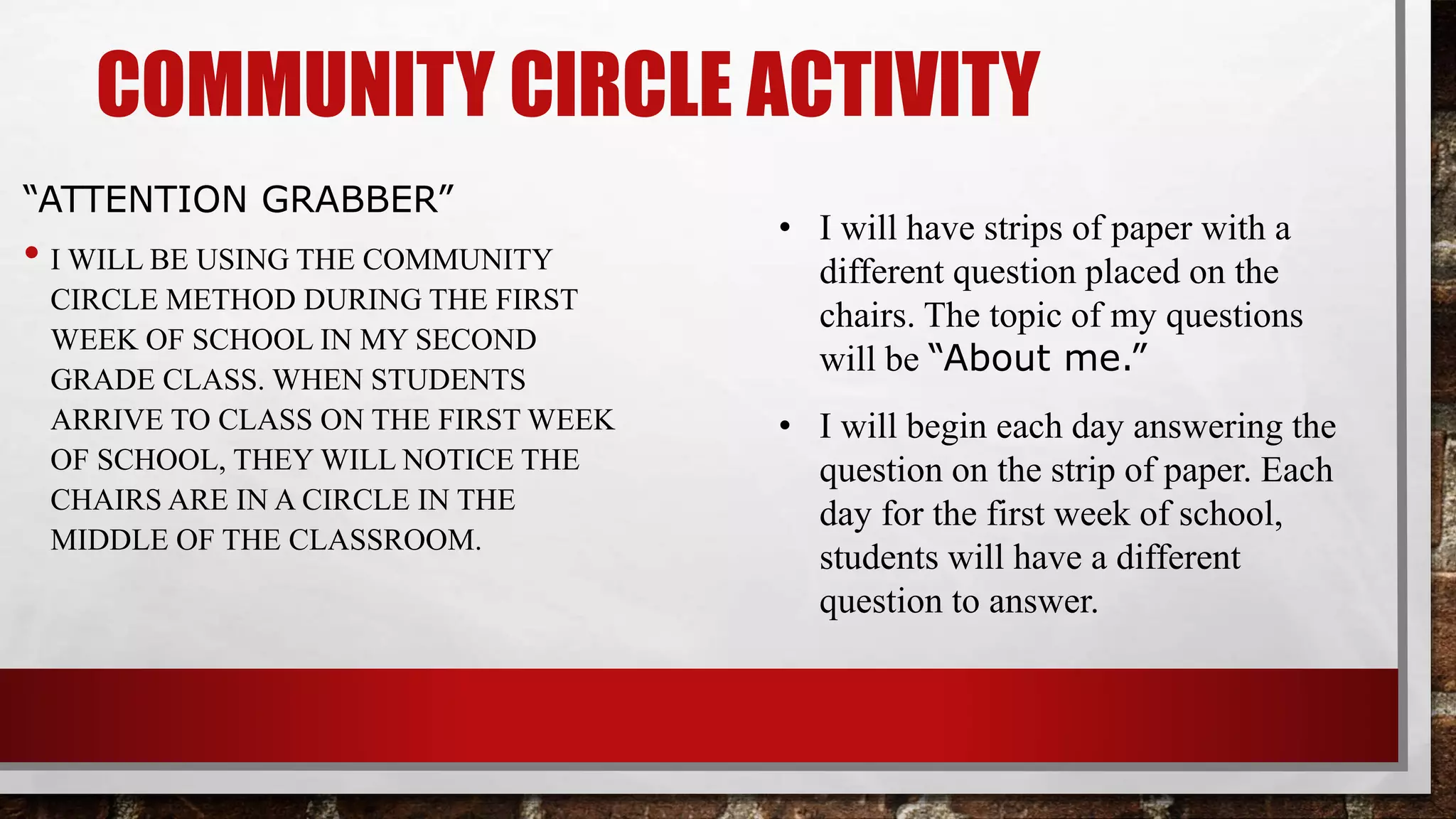 COMMUNITY CIRCLE ACTIVITY
“ATTENTION GRABBER”
•I will be using the community circle
method during the first week of school
in my second grade class. When
students arrive to class on the first
week of school, they will notice the
chairs are in a circle in the middle of
the classroom.
• I will have strips of paper with a
different question placed on the
chairs. The topic of my questions
will be “About me.”
• I will begin each day answering the
question on the strip of paper. Each
day for the first week of school,
students will have a different
question to answer.
 