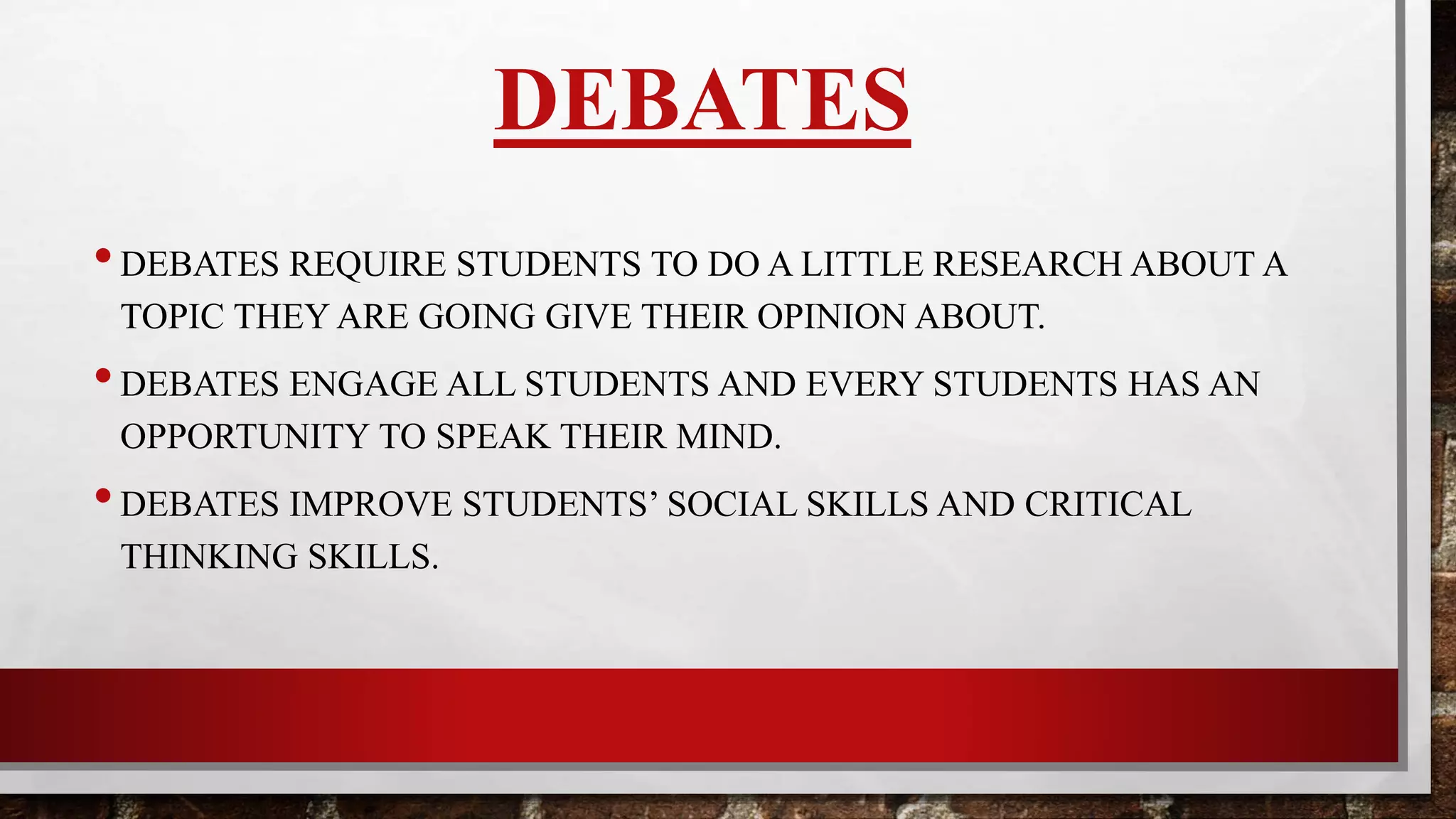 DEBATES
•DEBATES REQUIRE STUDENTS TO DO A LITTLE RESEARCH ABOUT A
TOPIC THEY WILL BE GIVING THEIR OPINION ABOUT.
•DEBATES ENGAGE ALL STUDENTS AND EVERY STUDENTS HAS AN
OPPORTUNITY TO SPEAK.
•DEBATES IMPROVE STUDENTS SOCIAL SKILLS AND CRITICAL
THINKING SKILLS.
 