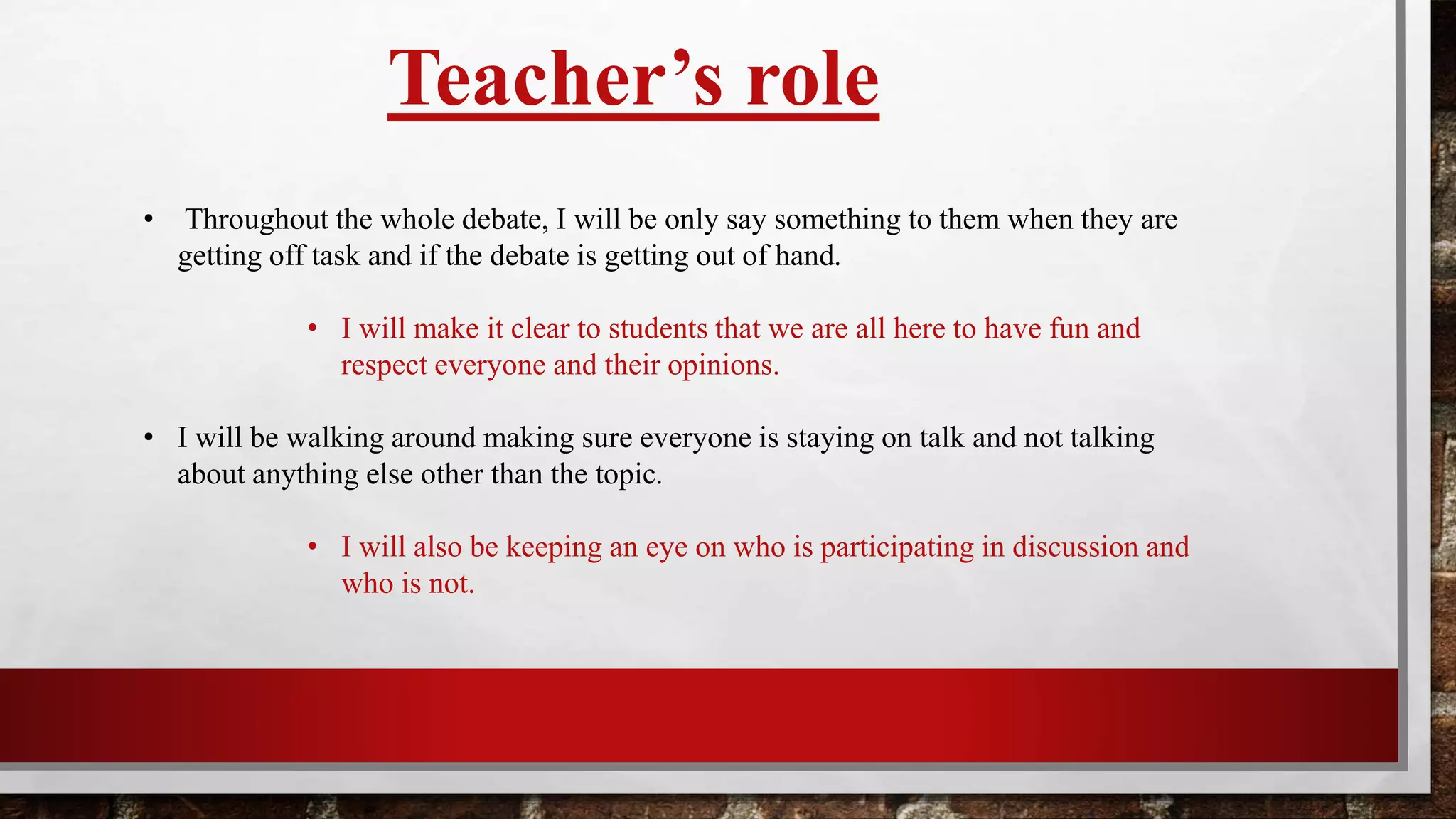 Teacher’s role
• Throughout the whole debate, I will only say something when I feel students are
getting off task and if the debate is getting out of hand.
• I will make it clear to students that we are all here to have fun and respect everyone
and their opinions.
• I will also be keeping an eye on who is participating in discussion and who is not.
 