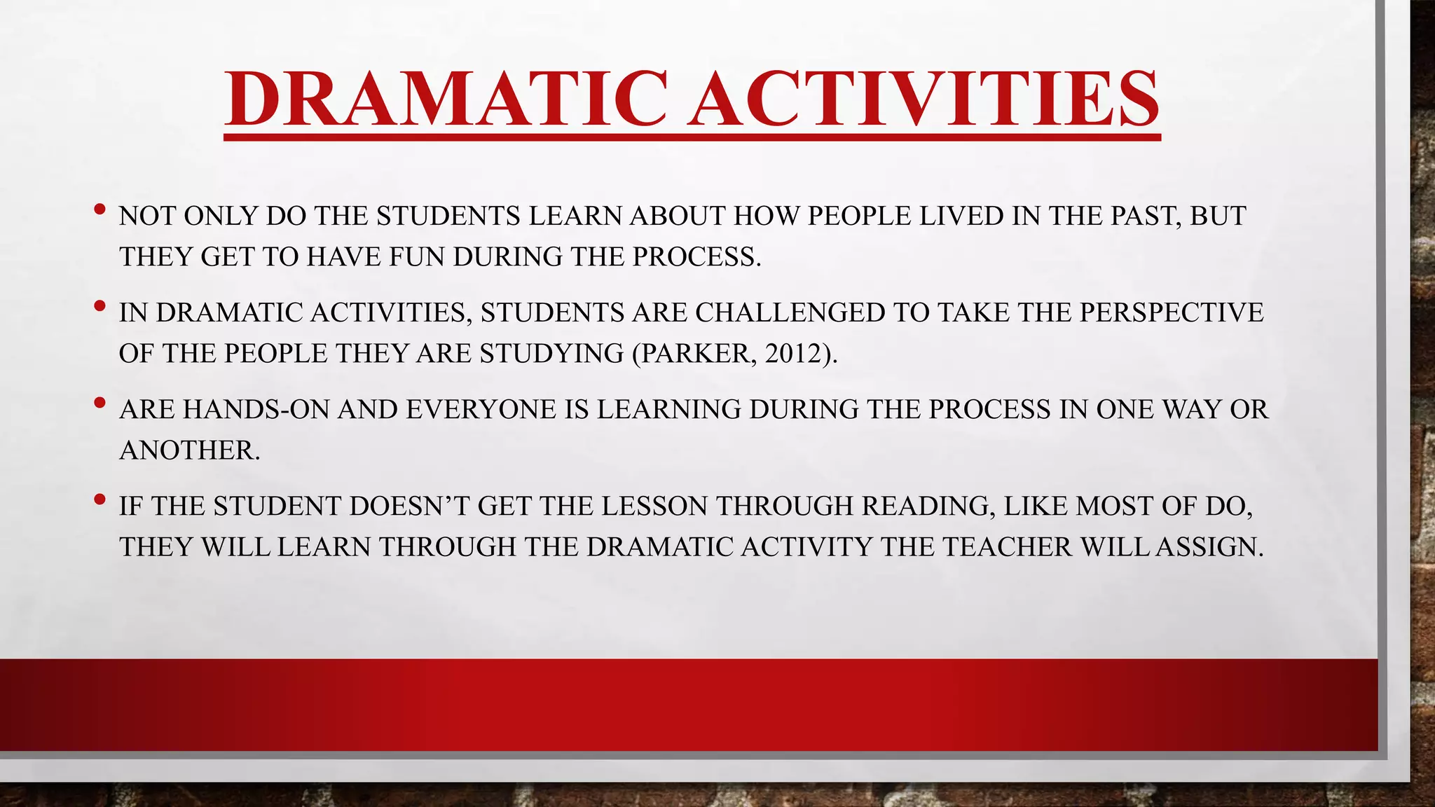 DRAMATIC ACTIVITIES
• NOT ONLY DO THE STUDENTS LEARN ABOUT HOW PEOPLE LIVED IN THE PAST,
BUT THEY GET TO HAVE FUN DURING THE PROCESS.
• IN DRAMATIC ACTIVITIES, STUDENTS ARE CHALLENGED TO TAKE THE
PERSPECTIVE OF THE PEOPLE THEY ARE STUDYING (PARKER, 2012).
• HANDS-ON AND EVERYONE IS LEARNING DURING THE PROCESS IN ONE WAY OR
ANOTHER.
• IF STUDENT DOESN’T GET THE LESSON THROUGH READING, LIKE MOST OF US
DO, THEY WILL LEARN THROUGH THE DRAMATIC ACTIVITY.
 