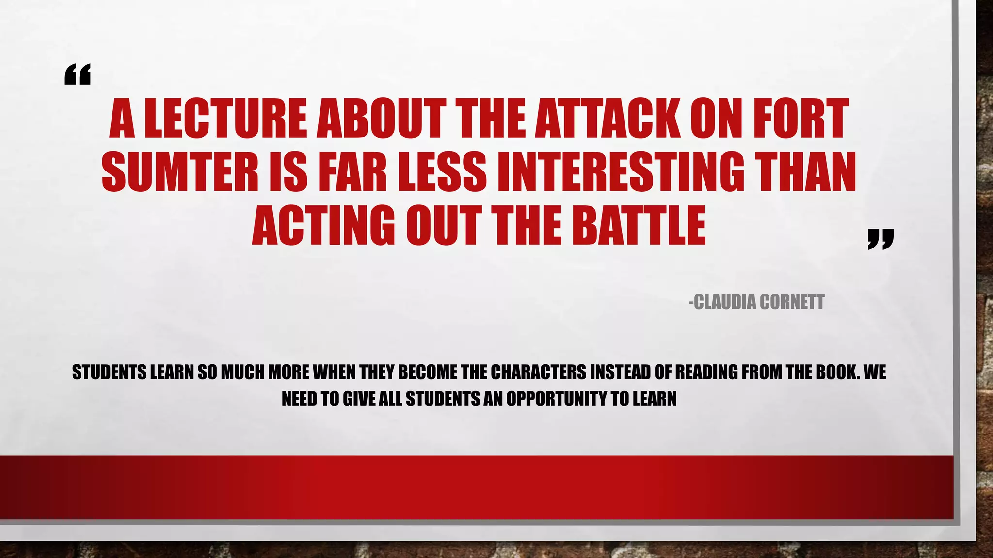 “
”
A LECTURE ABOUT THE ATTACK ON FORT
SUMTER IS FAR LESS INTERESTING THAN
ACTING OUT THE BATTLE
-CLAUDIA CORNETT
STUDENTS LEARN SO MUCH MORE WHEN THEY BECOME THE CHARACTERS INSTEAD OF READING FROM THE BOOK. WE
NEED TO GIVE ALL STUDENTS AN OPPORTUNITY TO LEARN.
(Cornett, 2015)
 