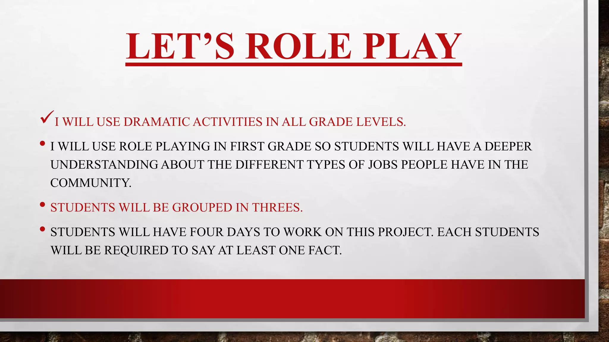 LET’S ROLE PLAY
I WILL USE DRAMATIC ACTIVITIES IN ALL GRADE LEVELS.
• I WILL USE ROLE PLAY IN FIRST GRADE SO STUDENTS WILL HAVE A DEEPER
UNDERSTANDING ABOUT THE DIFFERENT TYPES OF JOBS PEOPLE HAVE IN THE
COMMUNITY.
• STUDENTS WILL BE GROUPED IN THREES.
• STUDENTS WILL HAVE FOUR DAYS TO WORK ON THIS PROJECT. EACH STUDENT
WILL BE REQUIRED TO STATE AT LEAST ONE FACT.
 