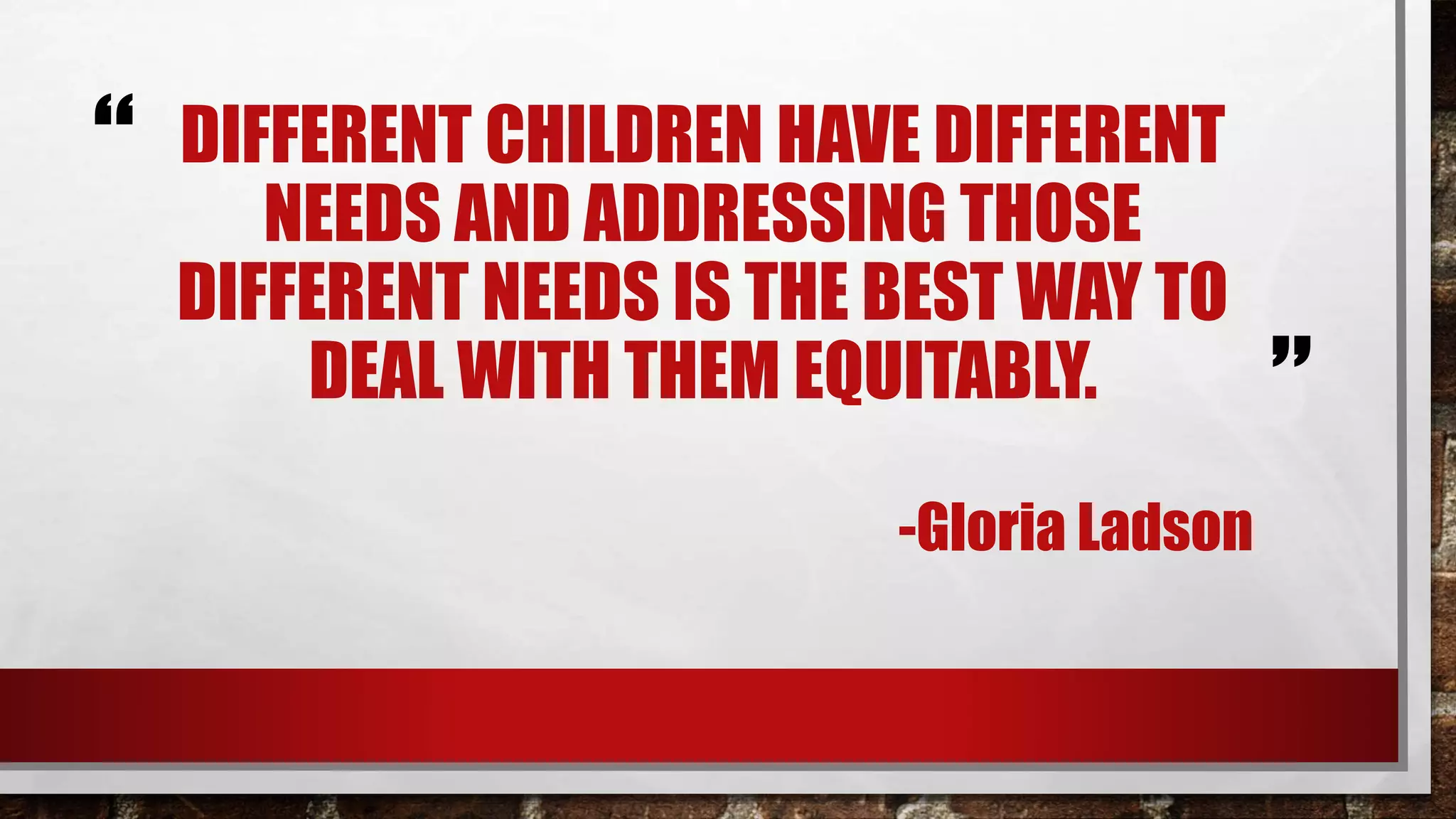 “
”
DIFFERENT CHILDREN HAVE DIFFERENT
NEEDS AND ADDRESSING THOSE
DIFFERENT NEEDS IS THE BEST WAY TO
DEAL WITH THEM EQUITABLY.
-Gloria Ladson
(Parker, 2012)
 