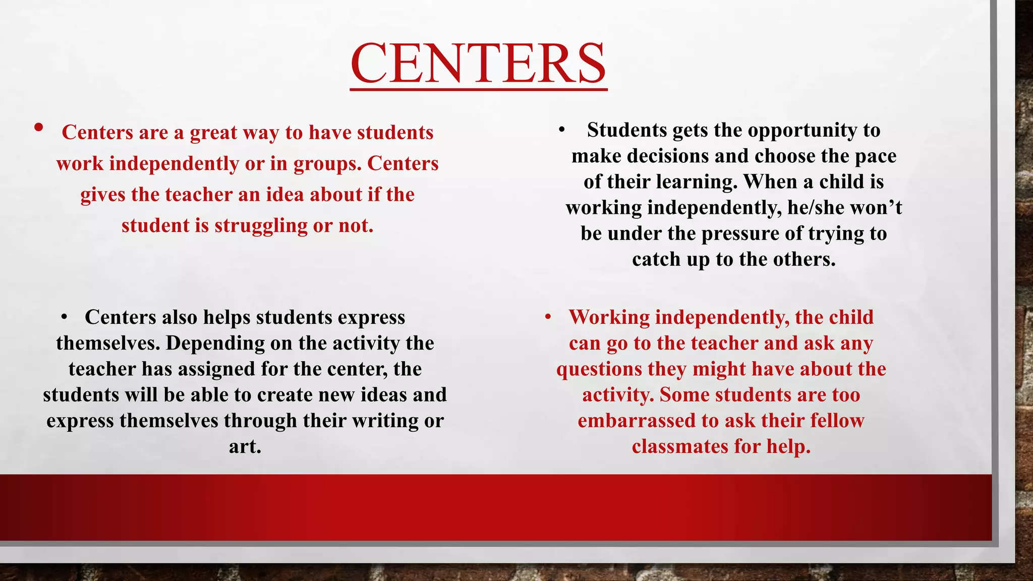 CENTERS
• Centers are a great way to have students
work independently or in groups. Centers
help the teacher by giving them idea about
where the child might be needing help.
• Students get the opportunity to make
decisions and choose the pace of their
learning. When a child is working
independently, he/she won’t feel like
they are being rushed.
• Working independently, the child
can go to the teacher and ask any
questions they might have about the
activity. Some students get too
embarrassed to ask their fellow
classmates for help.
• Depending on the activity the teacher has
assigned for the station during centers, the
student will be able to create new ideas and
express themselves. This is one way teachers
can get to know his/her students.
 