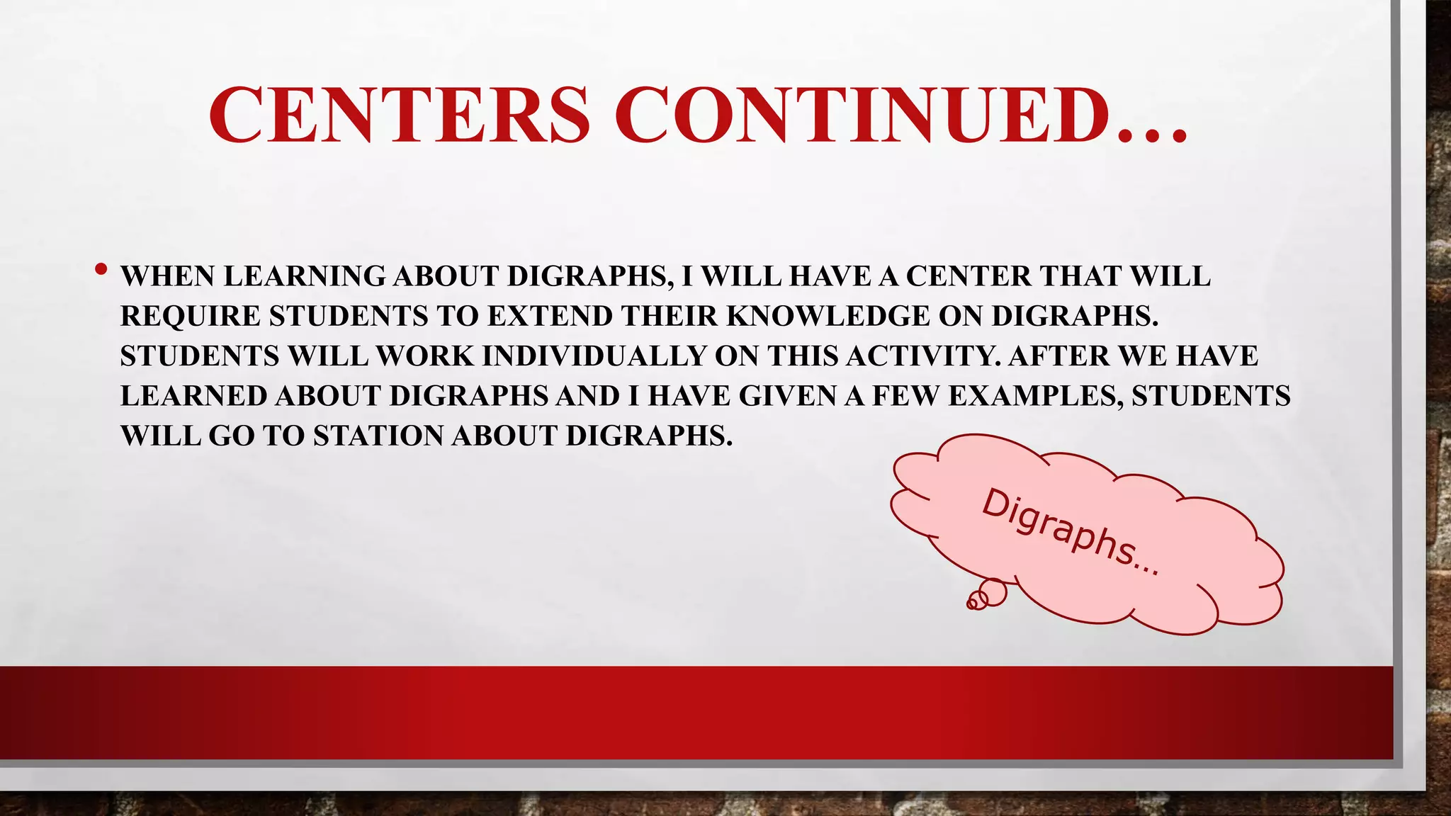 CENTERS CONTINUED…
•When learning about digraphs, I will have a station during centers that will
require students to extend their knowledge on digraphs. Students will work
individually on this activity. After learning about digraphs, students will go
to their assigned station and practice on digraphs.
 