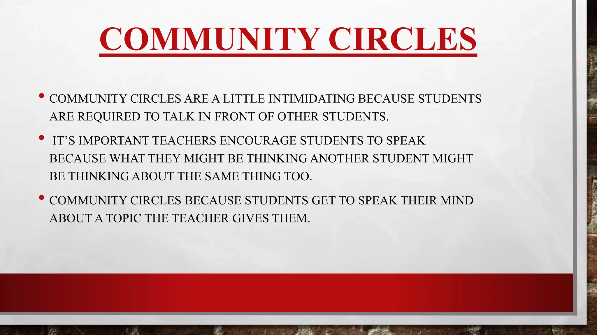 COMMUNITY CIRCLES
•Community circles are a little intimidating because students are required
to talk in front of other students.
• It’s important teachers encourage students to speak because what they
might be thinking another student might be thinking about too.
•Students get to speak their mind about a topic the teacher gives them. In
other words, they are giving their opinion about a subject.
 