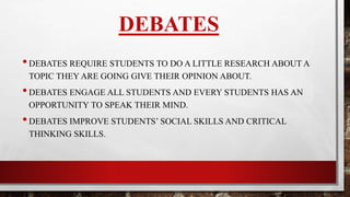 DEBATES
•DEBATES REQUIRE STUDENTS TO DO A LITTLE RESEARCH ABOUT A
TOPIC THEY WILL BE GIVING THEIR OPINION ABOUT.
•DEBATES ENGAGE ALL STUDENTS AND EVERY STUDENTS HAS AN
OPPORTUNITY TO SPEAK.
•DEBATES IMPROVE STUDENTS SOCIAL SKILLS AND CRITICAL
THINKING SKILLS.
 