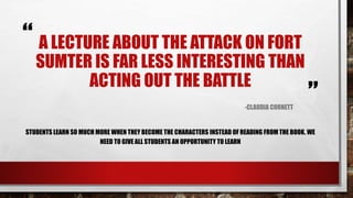 “
”
A LECTURE ABOUT THE ATTACK ON FORT
SUMTER IS FAR LESS INTERESTING THAN
ACTING OUT THE BATTLE
-CLAUDIA CORNETT
STUDENTS LEARN SO MUCH MORE WHEN THEY BECOME THE CHARACTERS INSTEAD OF READING FROM THE BOOK. WE
NEED TO GIVE ALL STUDENTS AN OPPORTUNITY TO LEARN.
(Cornett, 2015)
 