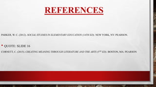 REFERENCES
PARKER, W. C. (2012). SOCIAL STUDIES IN ELEMENTARY EDUCATION (14TH ED). NEW YORK, NY: PEARSON.
CORNETT, C. (2015). CREATING MEANING THROUGH LITERATURE AND THE ARTS (5TH ED). BOSTON, MA: PEARSON
 