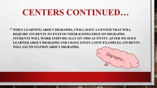 CENTERS CONTINUED…
•When learning about digraphs, I will have a station during centers that will
require students to extend their knowledge on digraphs. Students will work
individually on this activity. After learning about digraphs, students will go
to their assigned station and practice on digraphs.
 