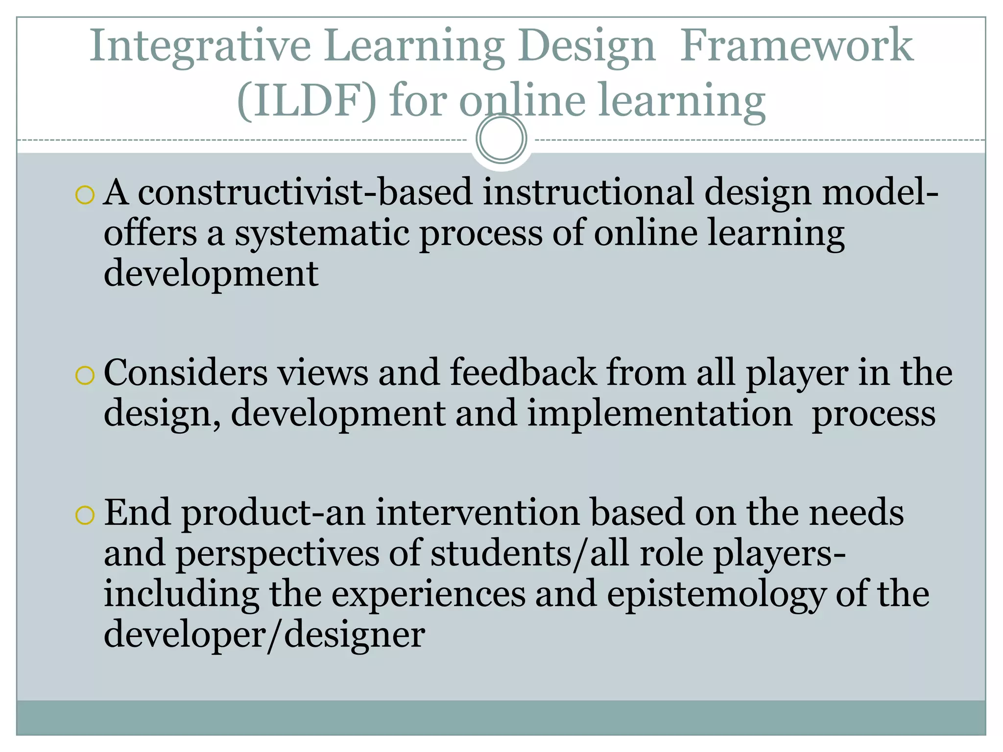 Integrative Learning Design Framework
       (ILDF) for online learning
A constructivist-based instructional design model-
 offers a systematic process of online learning
 development

 Considersviews and feedback from all player in the
 design, development and implementation process

 End product-an intervention based on the needs
 and perspectives of students/all role players-
 including the experiences and epistemology of the
 developer/designer
 