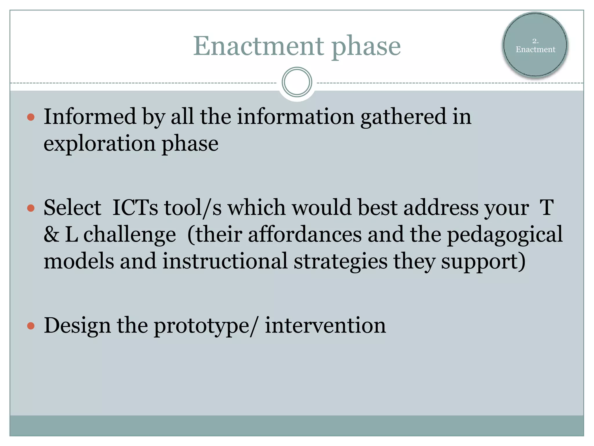 Enactment phase                     2.
                                                Enactment




 Informed by all the information gathered in
 exploration phase

 Select ICTs tool/s which would best address your T
 & L challenge (their affordances and the pedagogical
 models and instructional strategies they support)

 Design the prototype/ intervention
 