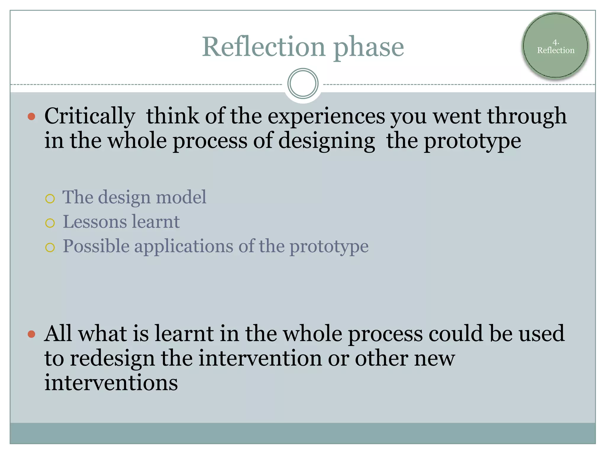 Reflection phase                  4.
                                                    Reflection




 Critically think of the experiences you went through
 in the whole process of designing the prototype

    The design model
    Lessons learnt
    Possible applications of the prototype



 All what is learnt in the whole process could be used
 to redesign the intervention or other new
 interventions
 