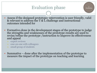 Evaluation phase                             3.
                                                                   Evaluation




 Assess if the designed prototype/ intervention is user friendly, valid
  & relevant to address the T & L challenge and instructional
  outcomes intended for

 Formative-done in the development stages of the prototype to judge
  the strengths and weaknesses of the prototype-results are used to
  revise/refine the prototype /instruction to improve its effectiveness
  and appeal
     -expert reviews
     -one-on-one with colleagues
     -small group of students

 Summative – done after the implementation of the prototype to
  measure the impact of the prototype on teaching and learning
 