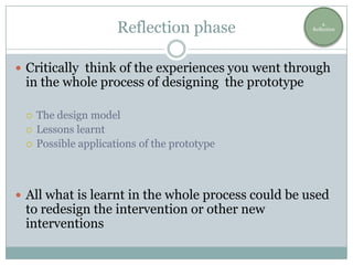 Reflection phase                  4.
                                                    Reflection




 Critically think of the experiences you went through
 in the whole process of designing the prototype

    The design model
    Lessons learnt
    Possible applications of the prototype



 All what is learnt in the whole process could be used
 to redesign the intervention or other new
 interventions
 
