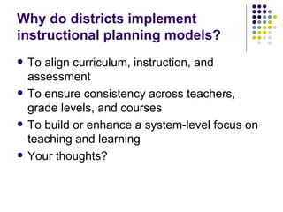 Why do districts implement instructional planning models? To align curriculum, instruction, and assessment To ensure consistency across teachers, grade levels, and courses To build or enhance a system-level focus on teaching and learning Your thoughts? 