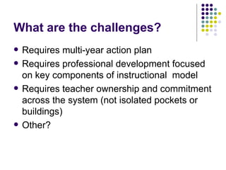 What are the challenges? Requires multi-year action plan Requires professional development focused on key components of instructional  model Requires teacher ownership and commitment across the system (not isolated pockets or buildings) Other? 