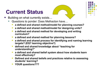 Current Status Building on what currently exists… Questions to ponder: Does Methacton have… a defined and shared method/model for planning courses? a defined and shared method/model for designing units? a defined and shared method for developing and writing curriculum? a defined and shared method for planning lessons? a defined and shared process for identifying and naming learning targets? (EQ? learning objective?) defined and shared knowledge about “teaching for understanding?” a defined and shared belief system about how students learn most effectively? Defined and shared beliefs and practices relative to assessing students’ learning? YOUR questions??? 
