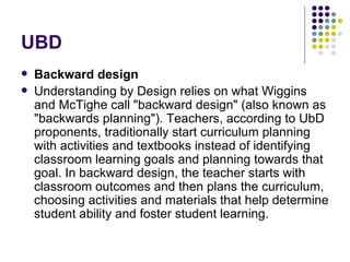 UBD Backward design Understanding by Design relies on what Wiggins and McTighe call "backward design" (also known as "backwards planning"). Teachers, according to UbD proponents, traditionally start curriculum planning with activities and textbooks instead of identifying classroom learning goals and planning towards that goal. In backward design, the teacher starts with classroom outcomes and then plans the curriculum, choosing activities and materials that help determine student ability and foster student learning. 
