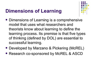Dimensions of Learning Dimensions of Learning is a comprehensive model that uses what researchers and theorists know about learning to define the learning process. Its premise is that five types of thinking (defined by DOL) are essential to successful learning. Developed by Marzano & Pickering (McREL) Research co-sponsored by McREL & ASCD 