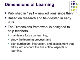 Dimensions of Learning Published in 1991 – new editions since then Based on research and field-tested in early 90’s The Dimensions framework is designed to help teachers…  maintain a focus on learning;  study the learning process; and  plan curriculum, instruction, and assessment that takes into account the five critical aspects of learning.  