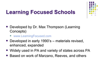 Learning Focused Schools Developed by Dr. Max Thompson (Learning Concepts) www.LearningFocused.com Developed in early 1990’s – materials revised, enhanced, expanded Widely used in PA and variety of states across PA Based on work of Marzano, Reeves, and others 