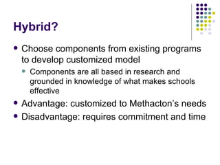 Hybrid? Choose components from existing programs to develop customized model Components are all based in research and grounded in knowledge of what makes schools effective Advantage: customized to Methacton’s needs Disadvantage: requires commitment and time 