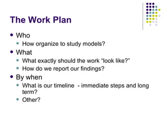 The Work Plan Who  How organize to study models? What What exactly should the work “look like?” How do we report our findings? By when What is our timeline  - immediate steps and long term? Other? 