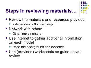 Steps in reviewing materials… Review the materials and resources provided Independently & collectively Network with others Other implementers Use internet to gather additional information on each model Read the background and evidence Use (provided) worksheets as guide as you review 