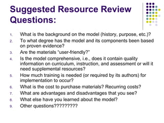 Suggested Resource Review Questions: What is the background on the model (history, purpose, etc.)? To what degree has the model and its components been based on proven evidence? Are the materials “user-friendly?” Is the model comprehensive, i.e., does it contain quality information on curriculum, instruction, and assessment or will it need supplemental resources? How much training is needed (or required by its authors) for implementation to occur? What is the cost to purchase materials? Recurring costs? What are advantages and disadvantages that you see? What else have you learned about the model? Other questions????????? 