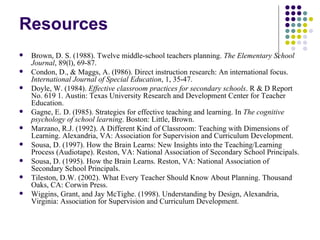 Resources Brown, D. S. (1988). Twelve middle-school teachers planning.  The Elementary School Journal , 89(l), 69-87.  Condon, D., & Maggs, A. (I986). Direct instruction research: An international focus.  International Journal of Special Education , 1, 35-47.  Doyle, W. (1984).  Effective classroom practices for secondary schools . R & D Report No. 619 1. Austin: Texas University Research and Development Center for Teacher Education.  Gagne, E. D. (I985). Strategies for effective teaching and learning. In  The cognitive psychology of school learning . Boston: Little, Brown.  Marzano, R.J. (1992). A Different Kind of Classroom: Teaching with Dimensions of Learning. Alexandria, VA: Association for Supervision and Curriculum Development. Sousa, D. (1997). How the Brain Learns: New Insights into the Teaching/Learning Process (Audiotape). Reston, VA: National Association of Secondary School Principals. Sousa, D. (1995). How the Brain Learns. Reston, VA: National Association of Secondary School Principals. Tileston, D.W. (2002). What Every Teacher Should Know About Planning. Thousand Oaks, CA: Corwin Press. Wiggins, Grant, and Jay McTighe. (1998). Understanding by Design, Alexandria, Virginia: Association for Supervision and Curriculum Development. 